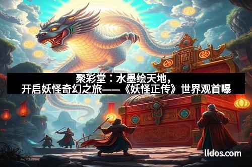 聚彩堂：水墨绘天地，开启妖怪奇幻之旅——《妖怪正传》世界观首曝